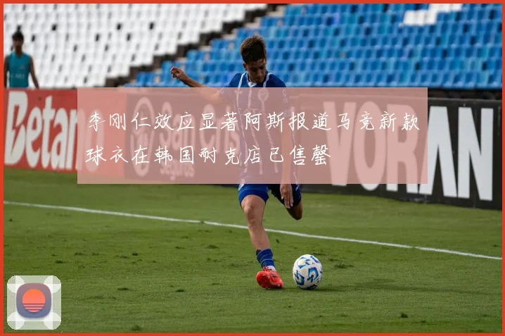 李刚仁效应显著阿斯报道马竞新款球衣在韩国耐克店已售罄