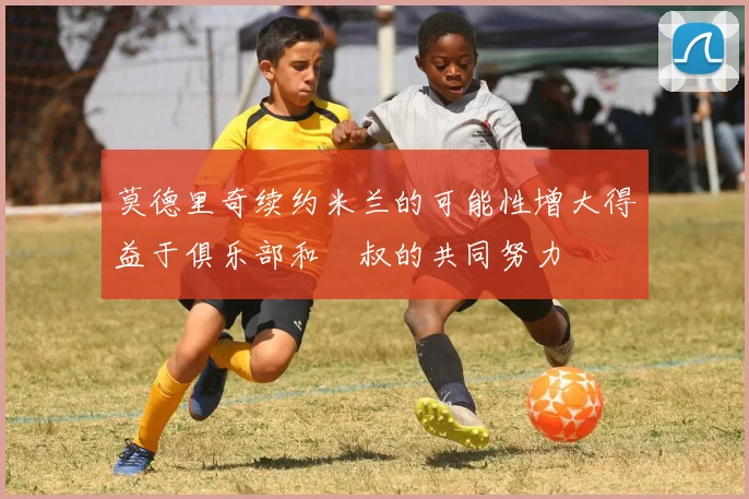 莫德里奇续约米兰的可能性增大得益于俱乐部和囧叔的共同努力