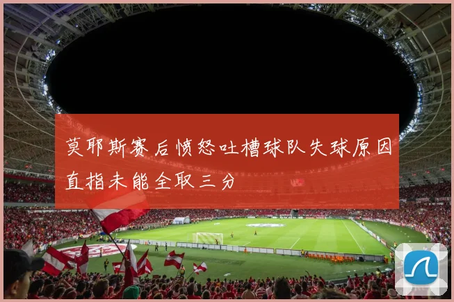 莫耶斯赛后愤怒吐槽球队失球原因直指未能全取三分
