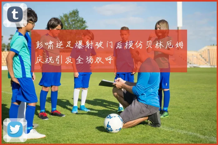 彭啸逆足爆射破门后模仿贝林厄姆庆祝引发全场欢呼