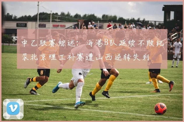 中乙联赛综述：海港B队延续不败纪录北京理工补赛遭山西逆转失利