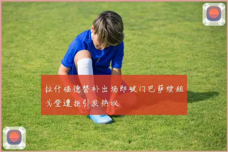 拉什福德替补出场即破门巴萨续租戈登遭拒引发热议