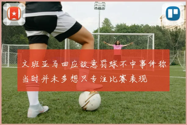 文班亚马回应故意罚球不中事件称当时并未多想只专注比赛表现
