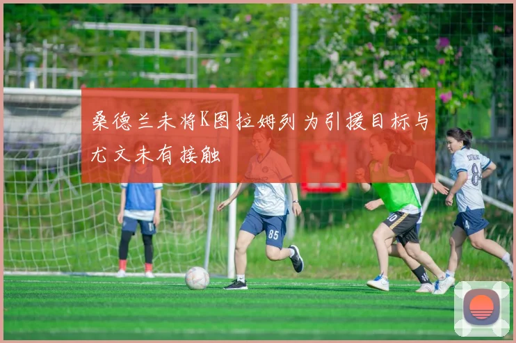 桑德兰未将K图拉姆列为引援目标与尤文未有接触