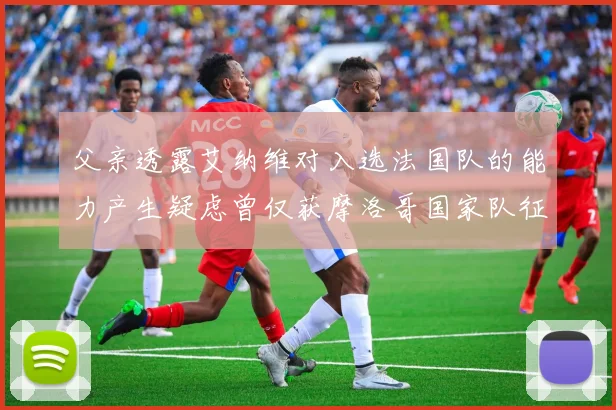 父亲透露艾纳维对入选法国队的能力产生疑虑曾仅获摩洛哥国家队征召