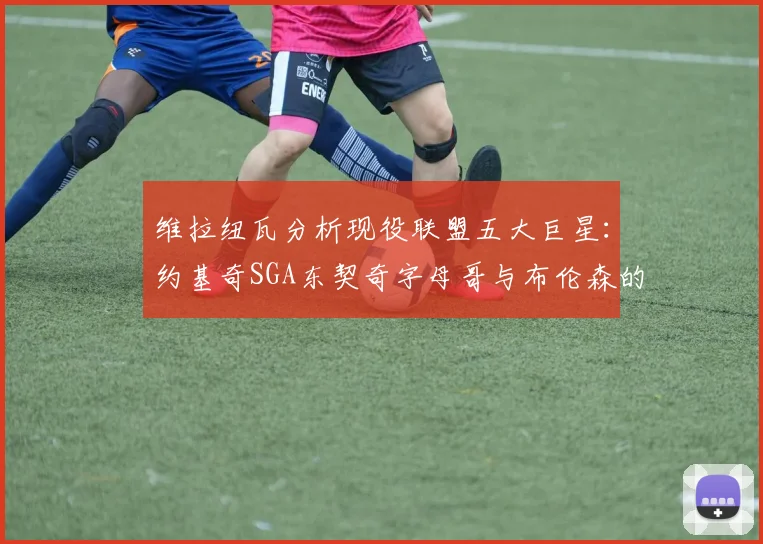 维拉纽瓦分析现役联盟五大巨星：约基奇SGA东契奇字母哥与布伦森的表现与影响