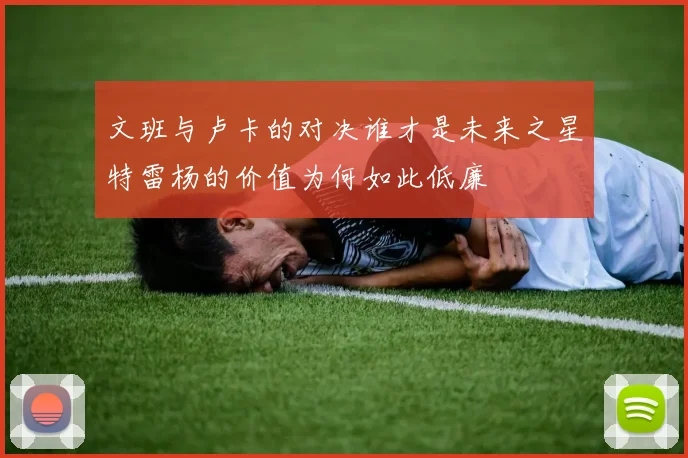 文班与卢卡的对决谁才是未来之星特雷杨的价值为何如此低廉
