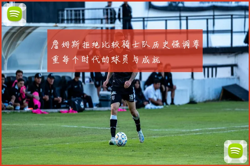 詹姆斯拒绝比较骑士队历史强调尊重每个时代的球员与成就