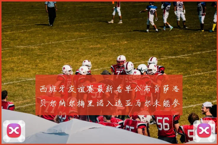 西班牙友谊赛最新名单公布贡萨洛贝尔纳尔梅里诺入选亚马尔未能参赛