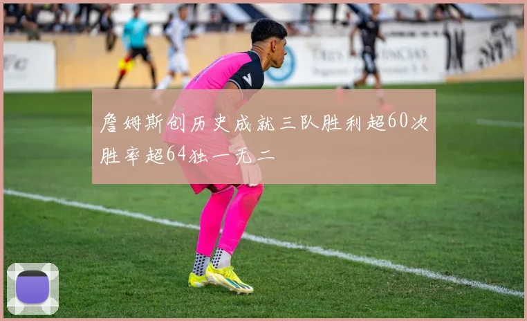 詹姆斯创历史成就三队胜利超60次胜率超64独一无二