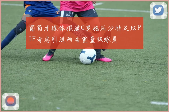 葡萄牙媒体报道C罗施压沙特足坛PIF考虑引进两名重量级球员