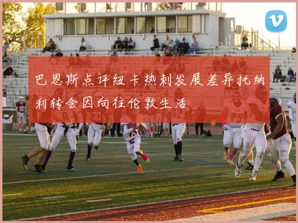 巴恩斯点评纽卡热刺发展差异托纳利转会因向往伦敦生活