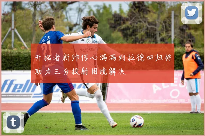 开拓者新帅信心满满利拉德回归将助力三分投射困境解决