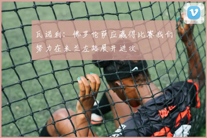 瓦诺利：佛罗伦萨应赢得比赛我们努力在米兰左路展开进攻