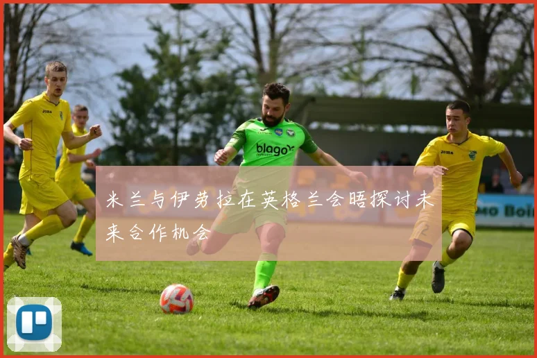 米兰与伊劳拉在英格兰会晤探讨未来合作机会
