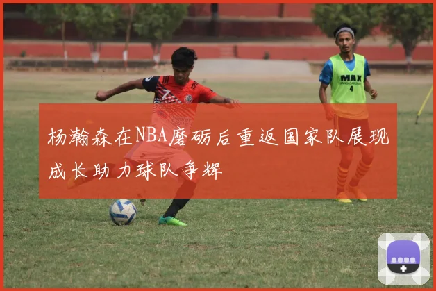 杨瀚森在NBA磨砺后重返国家队展现成长助力球队争辉
