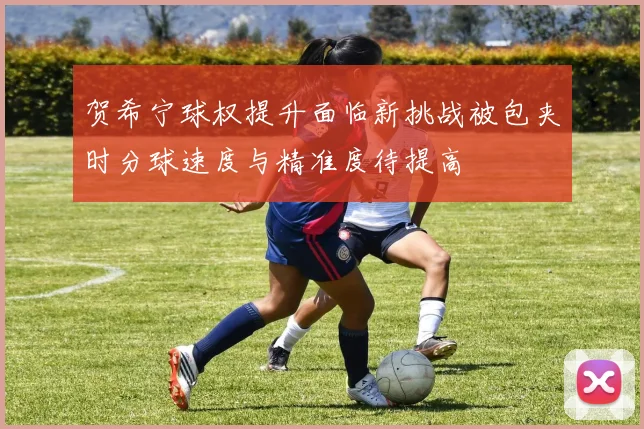 贺希宁球权提升面临新挑战被包夹时分球速度与精准度待提高