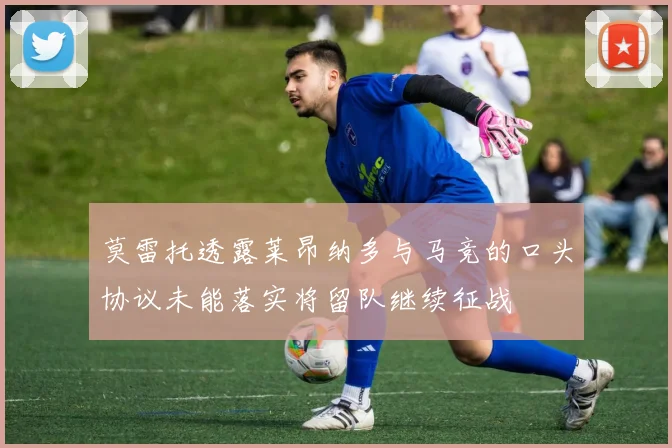 莫雷托透露莱昂纳多与马竞的口头协议未能落实将留队继续征战