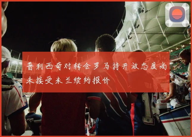 普利西奇对转会罗马持开放态度尚未接受米兰续约报价