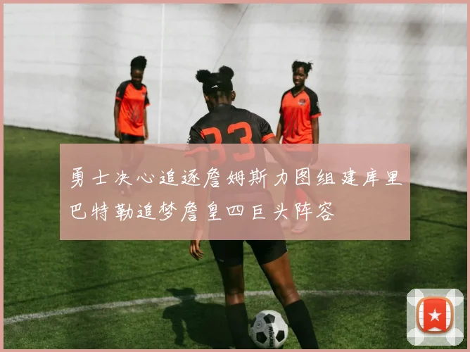勇士决心追逐詹姆斯力图组建库里巴特勒追梦詹皇四巨头阵容