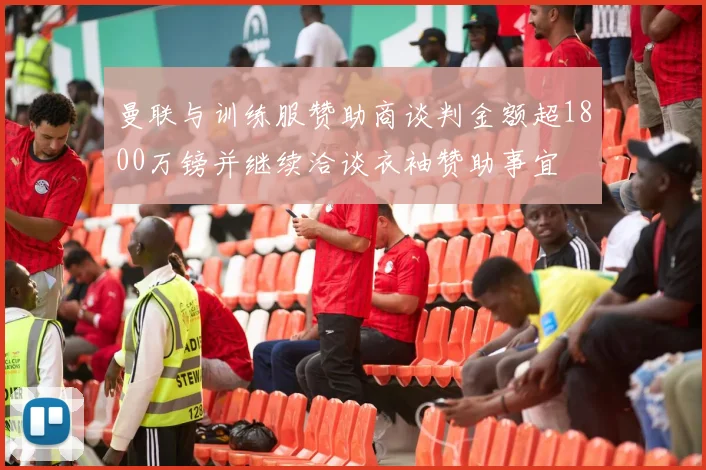 曼联与训练服赞助商谈判金额超1800万镑并继续洽谈衣袖赞助事宜