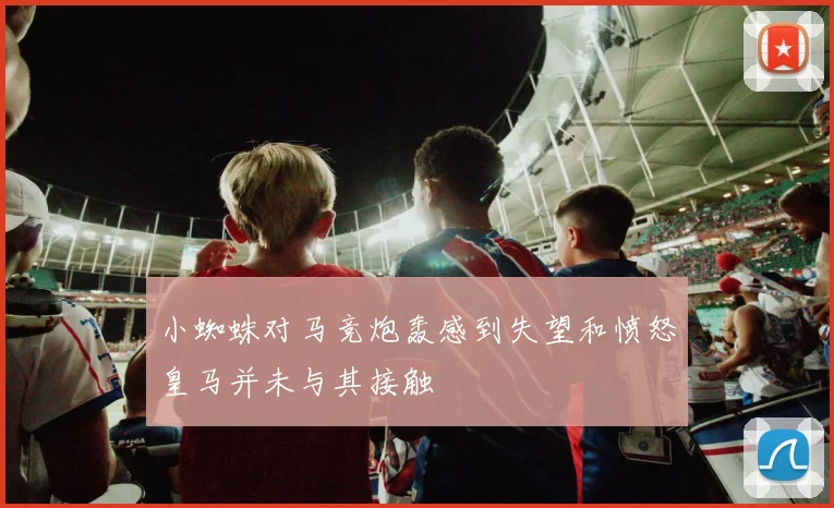 小蜘蛛对马竞炮轰感到失望和愤怒皇马并未与其接触