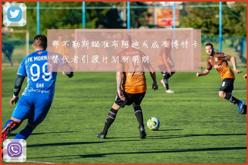 那不勒斯瞄准布阿迪或成洛博特卡替代者引援计划渐明朗