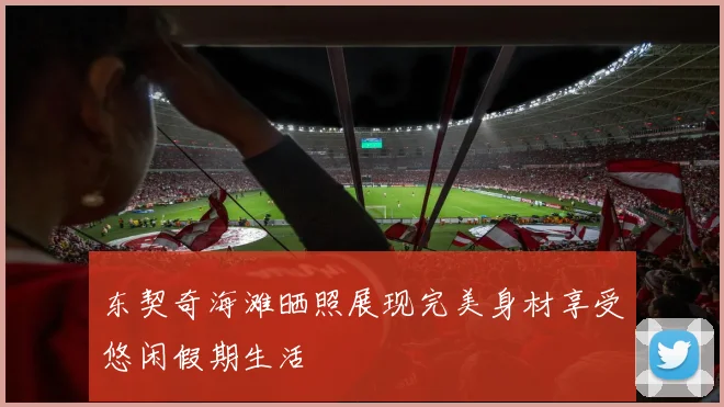 东契奇海滩晒照展现完美身材享受悠闲假期生活