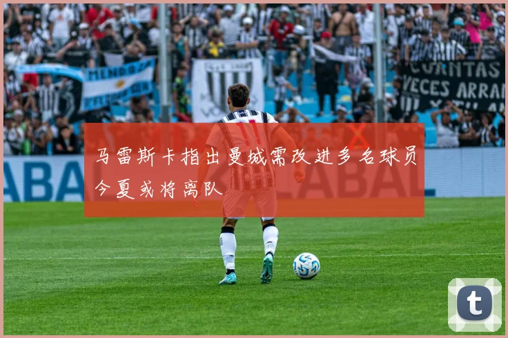 马雷斯卡指出曼城需改进多名球员今夏或将离队